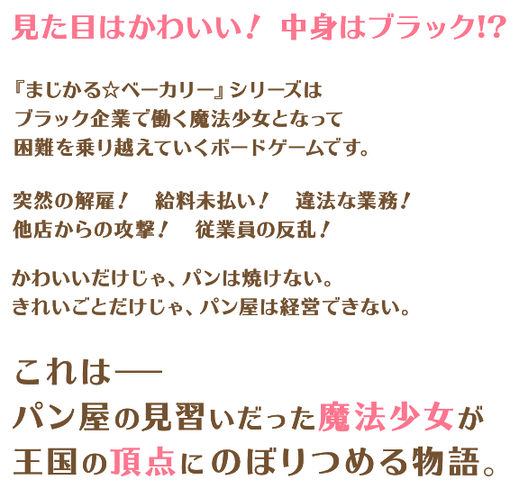 見た目はかわいい! 中身はブラック!?『まじかる☆ベーカリー』シリーズはブラック企業で働く魔法少女となって困難を乗り越えていくボードゲームです。突然の解雇! 給料未払い! 違法な業務!他店からの攻撃! 従業員の反乱!かわいいだけじゃ、パンは焼けない。きれいごとだけじゃ、パン屋は経営できない。これは−−パン屋の見習いだった魔法少女が王国の頂点にのぼりつめる物語。