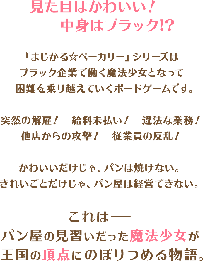 見た目はかわいい! 中身はブラック!?『まじかる☆ベーカリー』シリーズはブラック企業で働く魔法少女となって困難を乗り越えていくボードゲームです。突然の解雇! 給料未払い! 違法な業務!他店からの攻撃! 従業員の反乱!かわいいだけじゃ、パンは焼けない。きれいごとだけじゃ、パン屋は経営できない。これは−−パン屋の見習いだった魔法少女が王国の頂点にのぼりつめる物語。